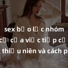 sex bạo lực nhóm Nguy cơ của việc tiếp cận sex thiếu niên và cách phòng ngừa trong xã hội hiện đại