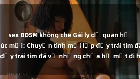sex BDSM không che Gái ly dị quan hệ tìm kiếm hạnh phúc mới: Chuyện tình mới lấp đầy trái tim đã vỡ nhưng chưa hề mất đi hy vọng