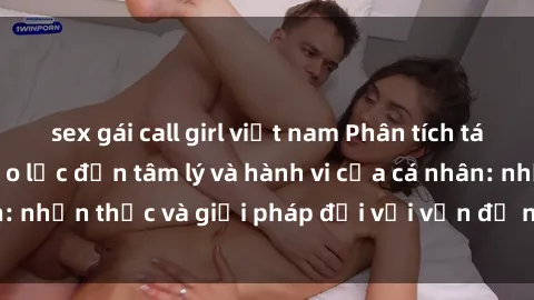 sex gái call girl việt nam Phân tích tác động của sex bạo lực đến tâm lý và hành vi của cá nhân: nhận thức và giải pháp đối với vấn đề nghiêm trọng này