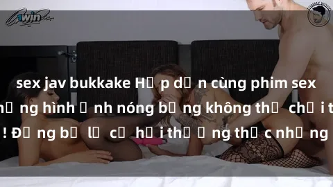 sex jav bukkake Hấp dẫn cùng phim sex nô lệ tình dục: Những hình ảnh nóng bỏng không thể chối từ! Đừng bỏ lỡ cơ hội thưởng thức những cảnh quay kích thích này!