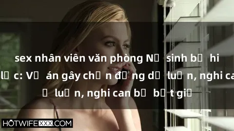 sex nhân viên văn phòng Nữ sinh bị hiếp dâm bạo lực: Vụ án gây chấn động dư luận, nghi can bị bắt giữ