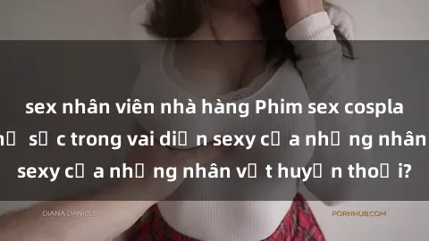 sex nhân viên nhà hàng Phim sex cosplay: Bạn có muốn thử sức trong vai diễn sexy của những nhân vật huyền thoại?