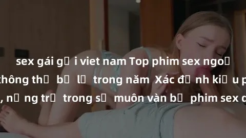 sex gái gọi viet nam Top phim sex ngoại quốc nổi tiếng không thể bỏ lỡ trong năm  Xác định kiểu phim nào là mạnh, nặng trị trong số muôn vàn bộ phim sex dự đoán đậm chất nũ - phim sex ngoại quốc