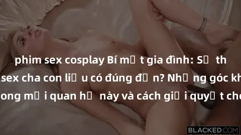 phim sex cosplay Bí mật gia đình: Sự thật về mối quan hệ sex cha con liệu có đúng đắn? Những góc khuất trong mối quan hệ này và cách giải quyết cho các thành viên trong gia đình.