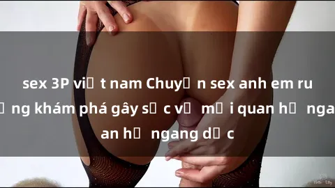 sex 3P việt nam Chuyện sex anh em ruột: Những khám phá gây sốc về mối quan hệ ngang dọc
