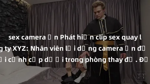 sex camera ẩn Phát hiện clip sex quay lén gây sốc tại công ty XYZ: Nhân viên lợi dụng camera ẩn để ghi lại cảnh cấp dưới trong phòng thay đồ. Đọc ngay để biết thêm chi tiết.
