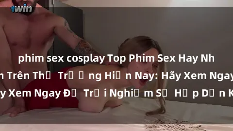 phim sex cosplay Top Phim Sex Hay Nhất Được Yêu Thích Trên Thị Trường Hiện Nay: Hãy Xem Ngay Để Trải Nghiệm Sự Hấp Dẫn Khó Cưỡng!