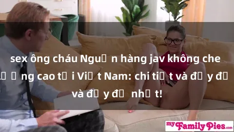 sex ông cháu Nguồn hàng jav không che chất lượng cao tại Việt Nam: chi tiết và đầy đủ nhất!