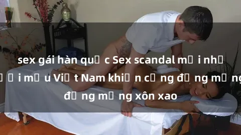 sex gái hàn quốc Sex scandal mới nhất của người mẫu Việt Nam khiến cộng đồng mạng xôn xao