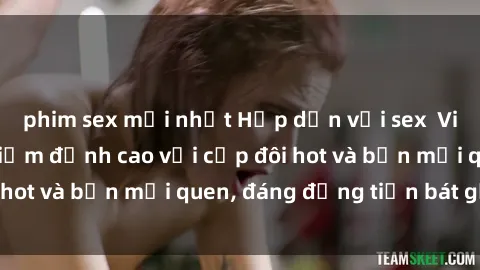 phim sex mới nhất Hấp dẫn với sex  Việt Nam: Trải nghiệm đỉnh cao với cặp đôi hot và bạn mới quen, đáng đồng tiền bát gạo.