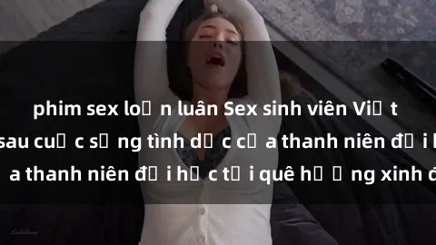 phim sex loạn luân Sex sinh viên Việt Nam: Bí mật đằng sau cuộc sống tình dục của thanh niên đại học tại quê hương xinh đẹp