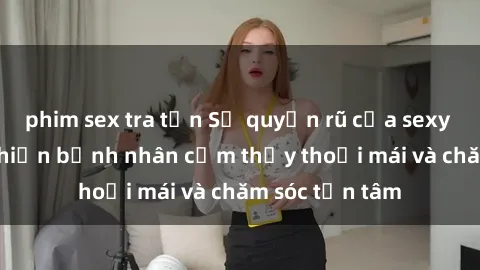 phim sex tra tấn Sự quyến rũ của sexy tá Việt Nam khiến bệnh nhân cảm thấy thoải mái và chăm sóc tận tâm