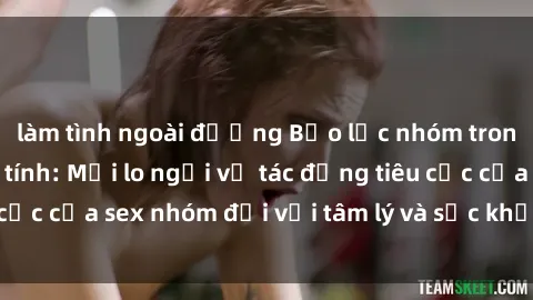 làm tình ngoài đường Bạo lực nhóm trong khao khát đồng tính: Mối lo ngại về tác động tiêu cực của sex nhóm đối với tâm lý và sức khỏe của cá nhân