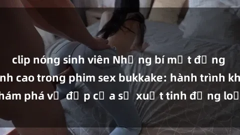clip nóng sinh viên Những bí mật đằng sau cảnh quay đỉnh cao trong phim sex bukkake: hành trình khám phá vẻ đẹp của sự xuất tinh đồng loạt và không kiểm soát.