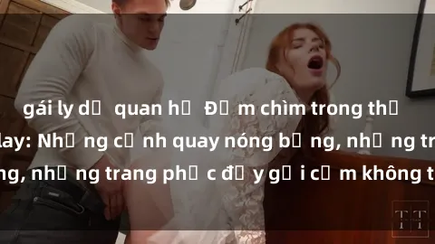 gái ly dị quan hệ Đắm chìm trong thế giới phim sex cosplay: Những cảnh quay nóng bỏng, những trang phục đầy gợi cảm không thể bỏ qua