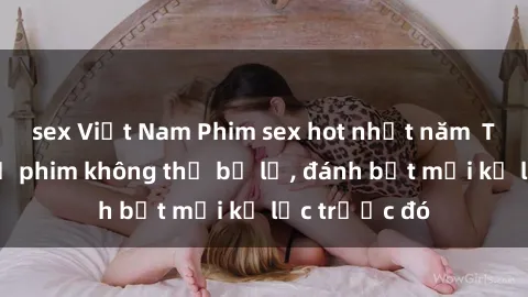 sex Việt Nam Phim sex hot nhất năm  Top những bộ phim không thể bỏ lỡ, đánh bật mọi kỷ lục trước đó