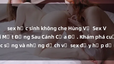 sex học sinh không che Hùng Vỹ Sex Việt Nam: Những Bí Mật Đằng Sau Cánh Cửa Đỏ. Khám phá cuộc sống và những dịch vụ sex đầy hấp dẫn của người Việt Nam.