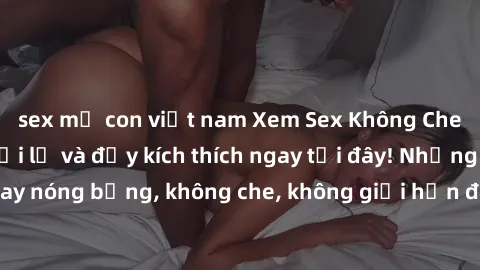 sex mẹ con việt nam Xem Sex Không Che: Trải nghiệm mới lạ và đầy kích thích ngay tại đây! Những cảnh quay nóng bỏng, không che, không giới hạn đang chờ đón bạn. Đừng bỏ lỡ!