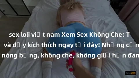 sex loli việt nam Xem Sex Không Che: Trải nghiệm mới lạ và đầy kích thích ngay tại đây! Những cảnh quay nóng bỏng, không che, không giới hạn đang chờ đón bạn. Đừng bỏ lỡ!