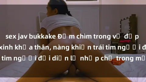 sex jav bukkake Đắm chìm trong vẻ đẹp tự nhiên của gái xinh khỏa thân, nàng khiến trái tim người đối diện lỡ nhịp chỉ trong một cái nhìn.
