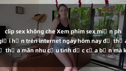 clip sex không che Xem phim sex miễn phí hoàn toàn không giới hạn trên internet ngay hôm nay để thỏa mãn nhu cầu tình dục của bạn mà không tốn chi phí.