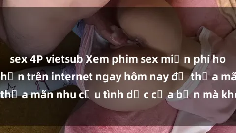 sex 4P vietsub Xem phim sex miễn phí hoàn toàn không giới hạn trên internet ngay hôm nay để thỏa mãn nhu cầu tình dục của bạn mà không tốn chi phí.