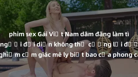phim sex Gái Việt Nam dâm đãng làm tình say đắm, khiến người đối diện không thể cưỡng lại được. Hãy trải nghiệm cảm giác mê ly biết bao của phong cách yêu đương đậm chất dân tộc!