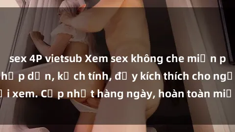 sex 4P vietsub Xem sex không che miễn phí - Những clip sex hấp dẫn, kịch tính, đầy kích thích cho người xem. Cập nhật hàng ngày, hoàn toàn miễn phí, độ phân giải cao.