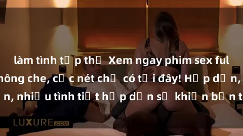 làm tình tập thể Xem ngay phim sex full HD đỉnh cao, không che, cực nét chỉ có tại đây! Hấp dẫn, nhiều tình tiết hấp dẫn sẽ khiến bạn thỏa mãn đắm say.