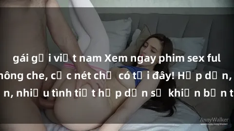 gái gọi việt nam Xem ngay phim sex full HD đỉnh cao, không che, cực nét chỉ có tại đây! Hấp dẫn, nhiều tình tiết hấp dẫn sẽ khiến bạn thỏa mãn đắm say.