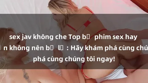 sex jav không che Top bộ phim sex hay nhất mà bạn không nên bỏ lỡ: Hãy khám phá cùng chúng tôi ngay!