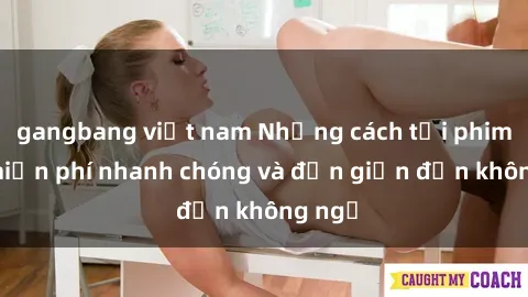 gangbang việt nam Những cách tải phim sex miễn phí nhanh chóng và đơn giản đến không ngờ