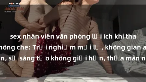 sex nhân viên văn phòng lợi ích khi tham gia sex online không che: Trải nghiệm mới lạ, không gian an toàn, sự sáng tạo không giới hạn, thỏa mãn nhu cầu tình dục của bạn.