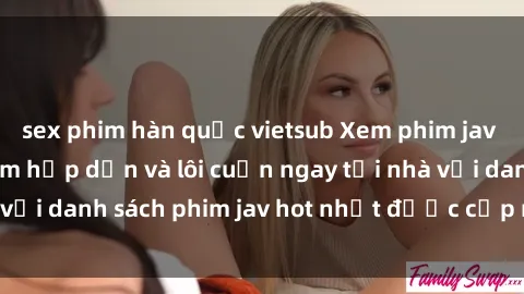 sex phim hàn quốc vietsub Xem phim jav online: trải nghiệm hấp dẫn và lôi cuốn ngay tại nhà với danh sách phim jav hot nhất được cập nhật liên tục.