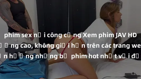 phim sex nơi công cộng Xem phim JAV HD miễn phí chất lượng cao, không giới hạn trên các trang web uy tín. Yên tâm tận hưởng những bộ phim hot nhất với độ nét sắc sảo, đẹp mắt ngay tại nhà. Hãy trải ng