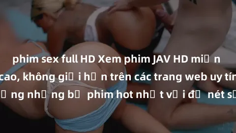 phim sex full HD Xem phim JAV HD miễn phí chất lượng cao, không giới hạn trên các trang web uy tín. Yên tâm tận hưởng những bộ phim hot nhất với độ nét sắc sảo, đẹp mắt ngay tại nhà. Hãy trải nghiệm n