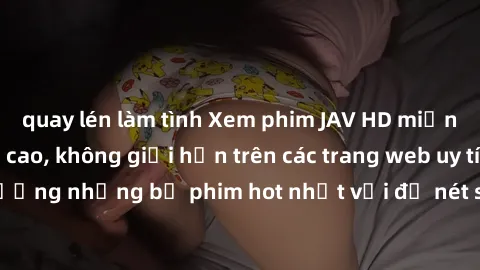 quay lén làm tình Xem phim JAV HD miễn phí chất lượng cao, không giới hạn trên các trang web uy tín. Yên tâm tận hưởng những bộ phim hot nhất với độ nét sắc sảo, đẹp mắt ngay tại nhà. Hãy trải nghiệm