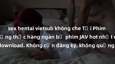 sex hentai vietsub không che Tải Phim JAV Miễn Phí - Thưởng thức hàng ngàn bộ phim JAV hot nhất chỉ cần click download. Không cần đăng ký, không quảng cáo - Dễ dàng tải về và xem online!