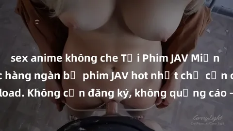 sex anime không che Tải Phim JAV Miễn Phí - Thưởng thức hàng ngàn bộ phim JAV hot nhất chỉ cần click download. Không cần đăng ký, không quảng cáo - Dễ dàng tải về và xem online!