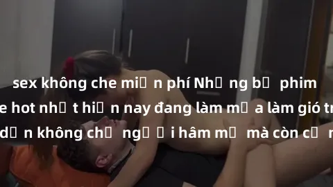 sex không che miễn phí Những bộ phim JAV idol không che hot nhất hiện nay đang làm mưa làm gió trên mạng, hấp dẫn không chỉ người hâm mộ mà còn cả những ai mới tìm hiểu về thể loại này!