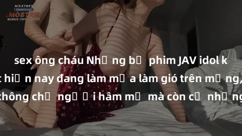 sex ông cháu Những bộ phim JAV idol không che hot nhất hiện nay đang làm mưa làm gió trên mạng, hấp dẫn không chỉ người hâm mộ mà còn cả những ai mới tìm hiểu về thể loại này!