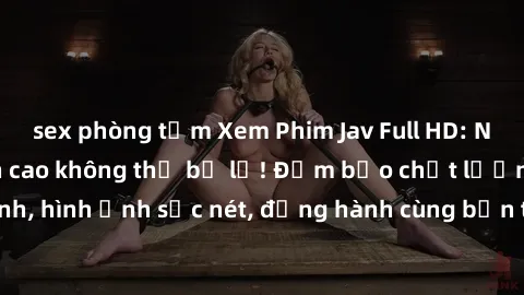 sex phòng tắm Xem Phim Jav Full HD: Những bộ phim đỉnh cao không thể bỏ lỡ! Đảm bảo chất lượng ổn định, hình ảnh sắc nét, đồng hành cùng bạn trong những giây phút thư giãn!