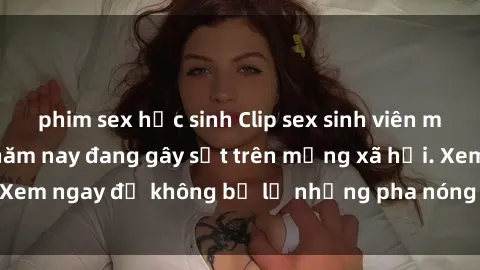 phim sex học sinh Clip sex sinh viên mới nhất hot nhất năm nay đang gây sốt trên mạng xã hội. Xem ngay để không bỏ lỡ những pha nóng không thể bỏ qua!