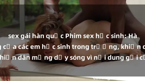 sex gái hàn quốc Phim sex học sinh: Hành động nóng bỏng của các em học sinh trong trường, khiến dân mạng dậy sóng vì nội dung gợi cảm và kích thích.