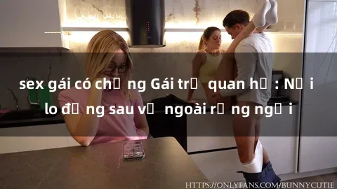 sex gái có chồng Gái trẻ quan hệ: Nỗi lo đằng sau vẻ ngoài rạng ngời