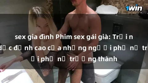 sex gia đình Phim sex gái già: Trải nghiệm tình dục đỉnh cao của những người phụ nữ trưởng thành