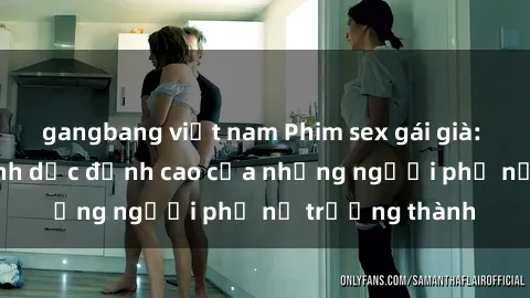 gangbang việt nam Phim sex gái già: Trải nghiệm tình dục đỉnh cao của những người phụ nữ trưởng thành