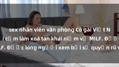 sex nhân viên văn phòng Cô gái Việt Nam xinh đẹp và gợi cảm làm xoá tan khái niệm về MILF. Được lòng người xem bởi sự quyến rũ và dễ thương.