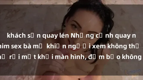 khách sạn quay lén Những cảnh quay nóng bỏng trong phim sex bà mẹ khiến người xem không thể rời mắt khỏi màn hình, đảm bảo không làm bạn thất vọng!