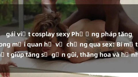 gái việt cosplay sexy Phương pháp tăng cường gắn kết trong mối quan hệ vợ chồng qua sex: Bí mật giúp tăng sự gần gũi, thăng hoa và hạnh phúc cho cặp đôi